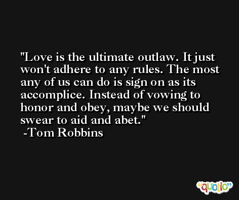 Love is the ultimate outlaw. It just won't adhere to any rules. The most any of us can do is sign on as its accomplice. Instead of vowing to honor and obey, maybe we should swear to aid and abet. -Tom Robbins