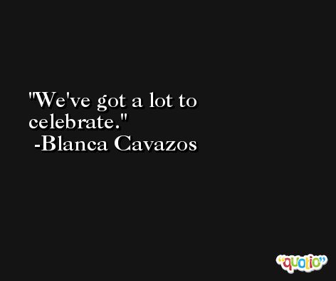 We've got a lot to celebrate. -Blanca Cavazos
