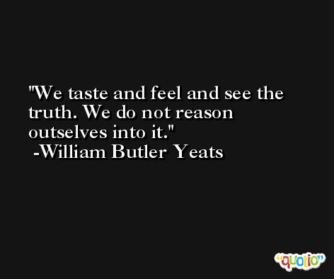 We taste and feel and see the truth. We do not reason outselves into it. -William Butler Yeats