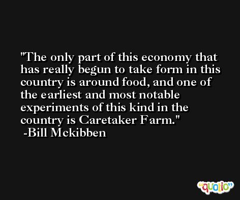 The only part of this economy that has really begun to take form in this country is around food, and one of the earliest and most notable experiments of this kind in the country is Caretaker Farm. -Bill Mckibben