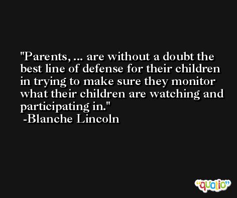 Parents, ... are without a doubt the best line of defense for their children in trying to make sure they monitor what their children are watching and participating in. -Blanche Lincoln