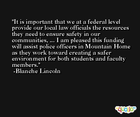 It is important that we at a federal level provide our local law officials the resources they need to ensure safety in our communities, ... I am pleased this funding will assist police officers in Mountain Home as they work toward creating a safer environment for both students and faculty members. -Blanche Lincoln