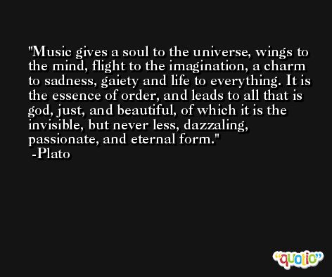 Music gives a soul to the universe, wings to the mind, flight to the imagination, a charm to sadness, gaiety and life to everything. It is the essence of order, and leads to all that is god, just, and beautiful, of which it is the invisible, but never less, dazzaling, passionate, and eternal form. -Plato