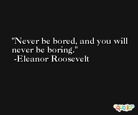 Never be bored, and you will never be boring. -Eleanor Roosevelt