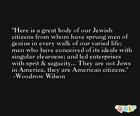 Here is a great body of our Jewish citizens from whom have sprung men of genius in every walk of our varied life; men who have conceived of its ideals with singular clearness; and led enterprises with sprit & sagacity... They are not Jews in America, they are American citizens. -Woodrow Wilson
