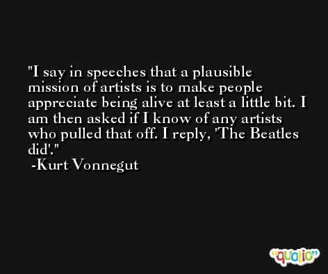 I say in speeches that a plausible mission of artists is to make people appreciate being alive at least a little bit. I am then asked if I know of any artists who pulled that off. I reply, 'The Beatles did'. -Kurt Vonnegut