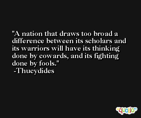 A nation that draws too broad a difference between its scholars and its warriors will have its thinking done by cowards, and its fighting done by fools. -Thucydides