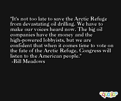 It's not too late to save the Arctic Refuge from devastating oil drilling. We have to make our voices heard now. The big oil companies have the money and the high-powered lobbyists, but we are confident that when it comes time to vote on the fate of the Arctic Refuge, Congress will listen to the American people. -Bill Meadows