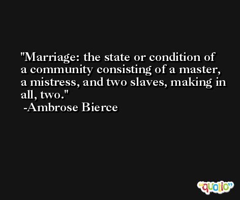 Marriage: the state or condition of a community consisting of a master, a mistress, and two slaves, making in all, two. -Ambrose Bierce
