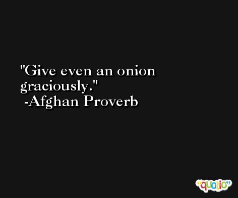Give even an onion graciously. -Afghan Proverb