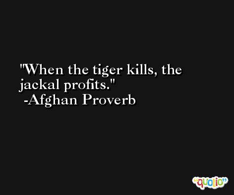 When the tiger kills, the jackal profits. -Afghan Proverb