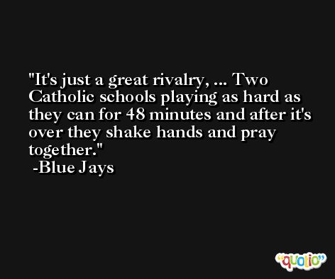 It's just a great rivalry, ... Two Catholic schools playing as hard as they can for 48 minutes and after it's over they shake hands and pray together. -Blue Jays