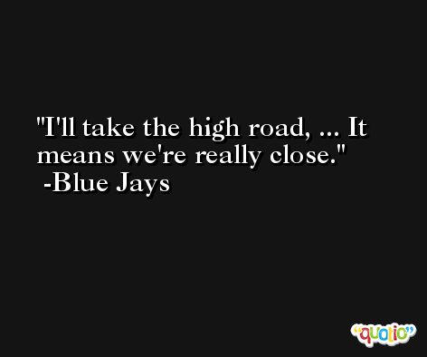 I'll take the high road, ... It means we're really close. -Blue Jays
