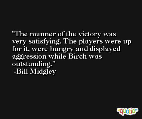 The manner of the victory was very satisfying. The players were up for it, were hungry and displayed aggression while Birch was outstanding. -Bill Midgley
