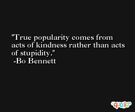 True popularity comes from acts of kindness rather than acts of stupidity. -Bo Bennett