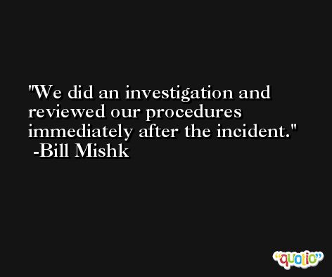 We did an investigation and reviewed our procedures immediately after the incident. -Bill Mishk