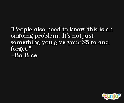 People also need to know this is an ongoing problem. It's not just something you give your $5 to and forget. -Bo Bice