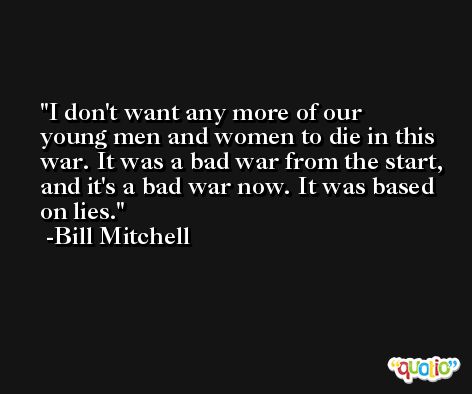 I don't want any more of our young men and women to die in this war. It was a bad war from the start, and it's a bad war now. It was based on lies. -Bill Mitchell