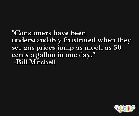 Consumers have been understandably frustrated when they see gas prices jump as much as 50 cents a gallon in one day. -Bill Mitchell