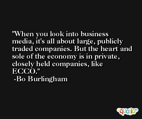When you look into business media, it's all about large, publicly traded companies. But the heart and sole of the economy is in private, closely held companies, like ECCO. -Bo Burlingham