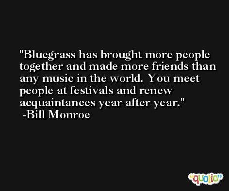 Bluegrass has brought more people together and made more friends than any music in the world. You meet people at festivals and renew acquaintances year after year. -Bill Monroe