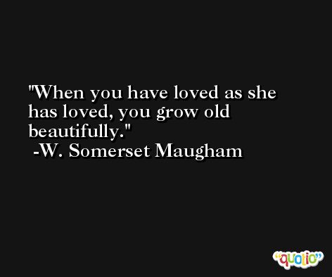 When you have loved as she has loved, you grow old beautifully. -W. Somerset Maugham