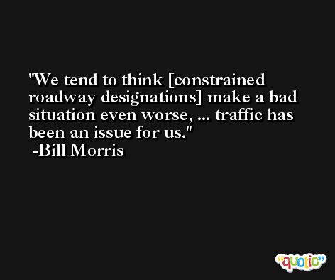 We tend to think [constrained roadway designations] make a bad situation even worse, ... traffic has been an issue for us. -Bill Morris