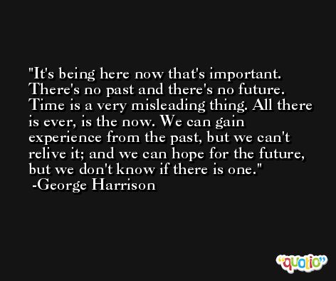 It's being here now that's important. There's no past and there's no future. Time is a very misleading thing. All there is ever, is the now. We can gain experience from the past, but we can't relive it; and we can hope for the future, but we don't know if there is one. -George Harrison