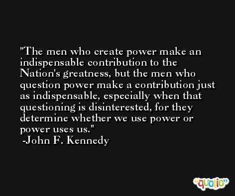 The men who create power make an indispensable contribution to the Nation's greatness, but the men who question power make a contribution just as indispensable, especially when that questioning is disinterested, for they determine whether we use power or power uses us. -John F. Kennedy