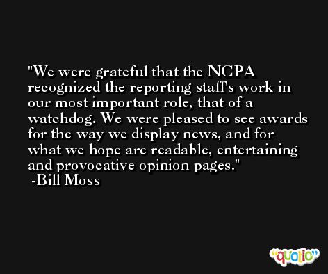 We were grateful that the NCPA recognized the reporting staff's work in our most important role, that of a watchdog. We were pleased to see awards for the way we display news, and for what we hope are readable, entertaining and provocative opinion pages. -Bill Moss
