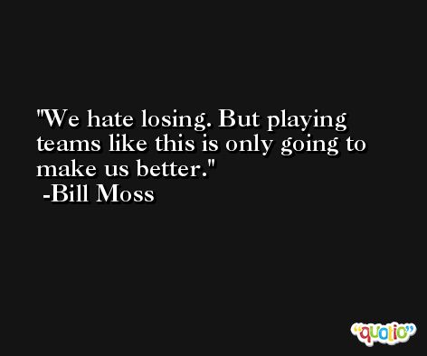 We hate losing. But playing teams like this is only going to make us better. -Bill Moss
