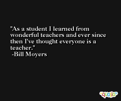 As a student I learned from wonderful teachers and ever since then I've thought everyone is a teacher. -Bill Moyers