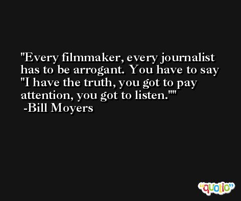 Every filmmaker, every journalist has to be arrogant. You have to say 'I have the truth, you got to pay attention, you got to listen.' -Bill Moyers