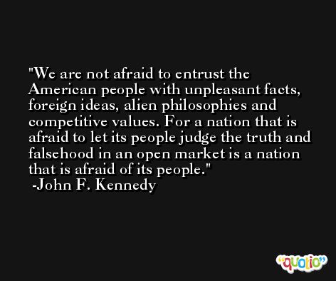 We are not afraid to entrust the American people with unpleasant facts, foreign ideas, alien philosophies and competitive values. For a nation that is afraid to let its people judge the truth and falsehood in an open market is a nation that is afraid of its people. -John F. Kennedy