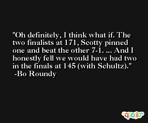 Oh definitely, I think what if. The two finalists at 171, Scotty pinned one and beat the other 7-1. ... And I honestly fell we would have had two in the finals at 145 (with Schultz). -Bo Roundy