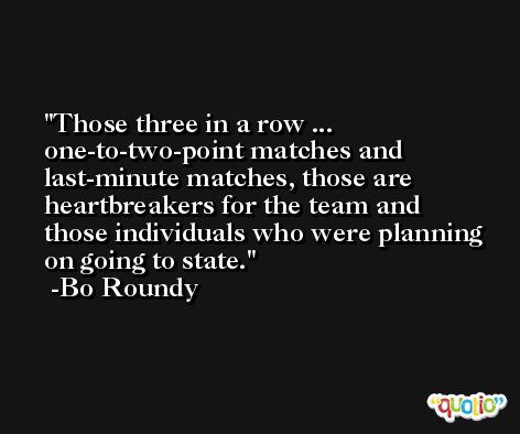 Those three in a row ... one-to-two-point matches and last-minute matches, those are heartbreakers for the team and those individuals who were planning on going to state. -Bo Roundy