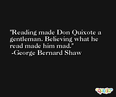Reading made Don Quixote a gentleman. Believing what he read made him mad. -George Bernard Shaw