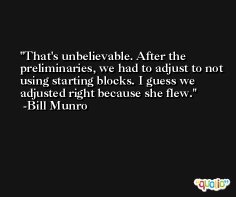 That's unbelievable. After the preliminaries, we had to adjust to not using starting blocks. I guess we adjusted right because she flew. -Bill Munro