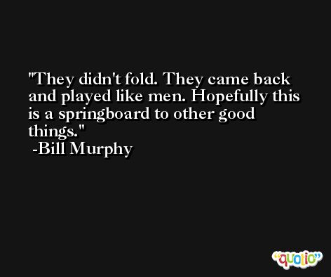 They didn't fold. They came back and played like men. Hopefully this is a springboard to other good things. -Bill Murphy
