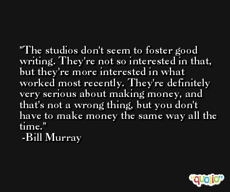 The studios don't seem to foster good writing. They're not so interested in that, but they're more interested in what worked most recently. They're definitely very serious about making money, and that's not a wrong thing, but you don't have to make money the same way all the time. -Bill Murray