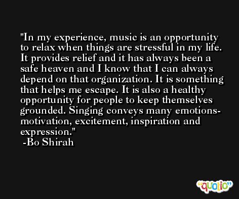 In my experience, music is an opportunity to relax when things are stressful in my life. It provides relief and it has always been a safe heaven and I know that I can always depend on that organization. It is something that helps me escape. It is also a healthy opportunity for people to keep themselves grounded. Singing conveys many emotions- motivation, excitement, inspiration and expression. -Bo Shirah