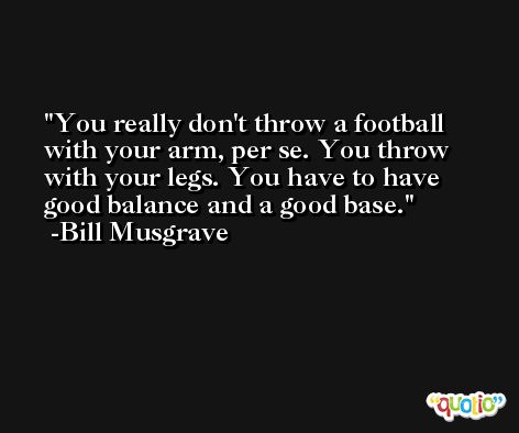 You really don't throw a football with your arm, per se. You throw with your legs. You have to have good balance and a good base. -Bill Musgrave