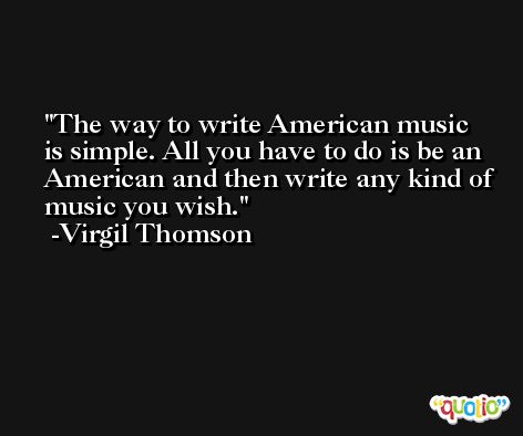 The way to write American music is simple. All you have to do is be an American and then write any kind of music you wish. -Virgil Thomson