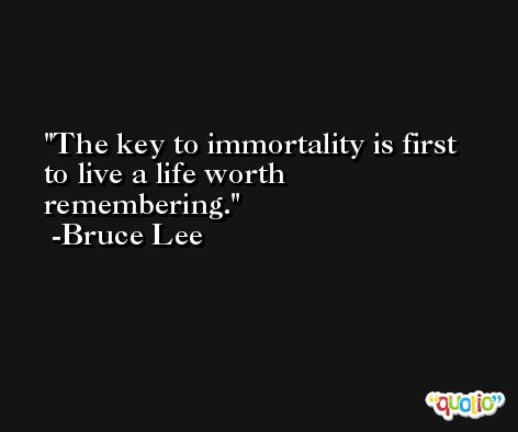 The key to immortality is first to live a life worth remembering. -Bruce Lee