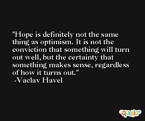 Hope is definitely not the same thing as optimism. It is not the conviction that something will turn out well, but the certainty that something makes sense, regardless of how it turns out. -Vaclav Havel