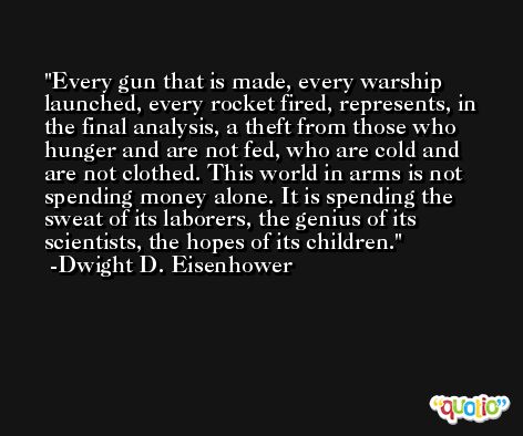 Every gun that is made, every warship launched, every rocket fired, represents, in the final analysis, a theft from those who hunger and are not fed, who are cold and are not clothed. This world in arms is not spending money alone. It is spending the sweat of its laborers, the genius of its scientists, the hopes of its children. -Dwight D. Eisenhower