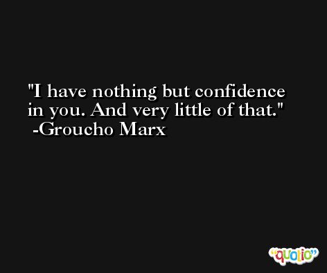 I have nothing but confidence in you. And very little of that. -Groucho Marx