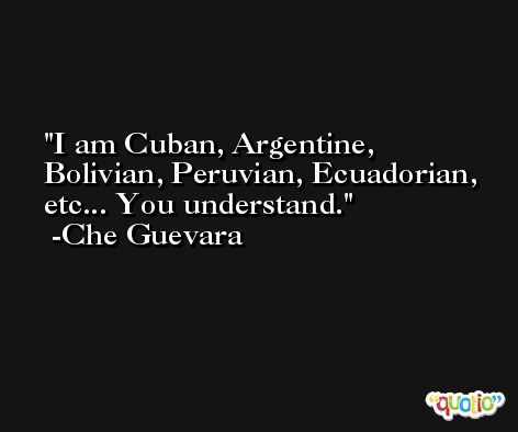 I am Cuban, Argentine, Bolivian, Peruvian, Ecuadorian, etc... You understand. -Che Guevara