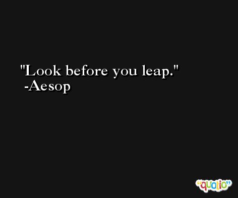 Look before you leap. -Aesop