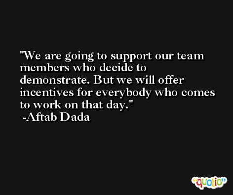 We are going to support our team members who decide to demonstrate. But we will offer incentives for everybody who comes to work on that day. -Aftab Dada